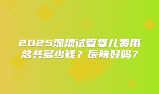 2025深圳试管婴儿费用总共多少钱？医院好吗？