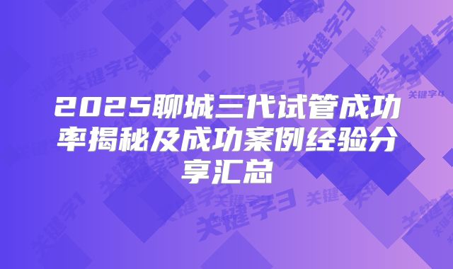 2025聊城三代试管成功率揭秘及成功案例经验分享汇总