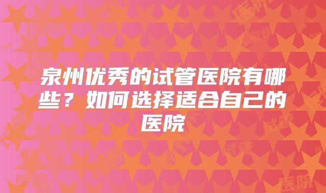 泉州优秀的试管医院有哪些？如何选择适合自己的医院