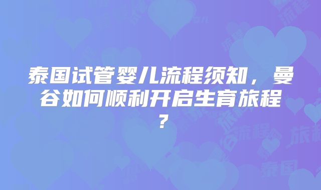 泰国试管婴儿流程须知,曼谷如何顺利开启生育旅程?