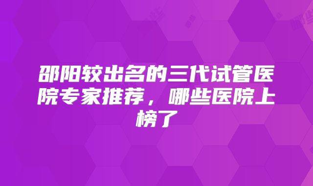 邵阳较出名的三代试管医院专家推荐，哪些医院上榜了
