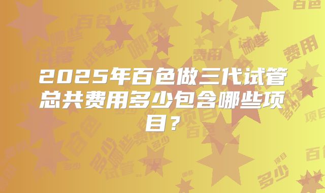 2025年百色做三代试管总共费用多少包含哪些项目？