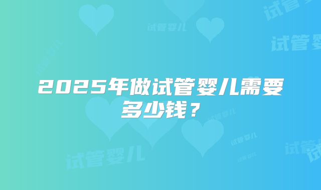 2025年做试管婴儿需要多少钱？