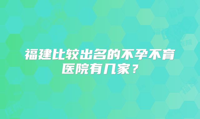 福建比较出名的不孕不育医院有几家？