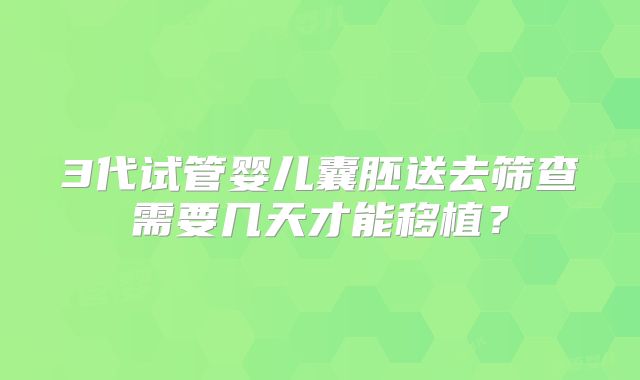 3代试管婴儿囊胚送去筛查需要几天才能移植？
