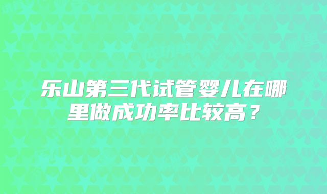 乐山第三代试管婴儿在哪里做成功率比较高？