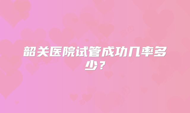 韶关医院试管成功几率多少？