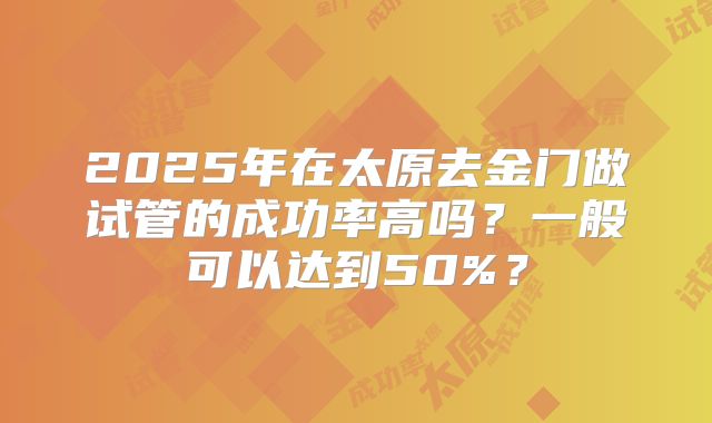 2025年在太原去金门做试管的成功率高吗？一般可以达到50%？
