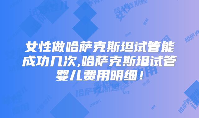 女性做哈萨克斯坦试管能成功几次,哈萨克斯坦试管婴儿费用明细！