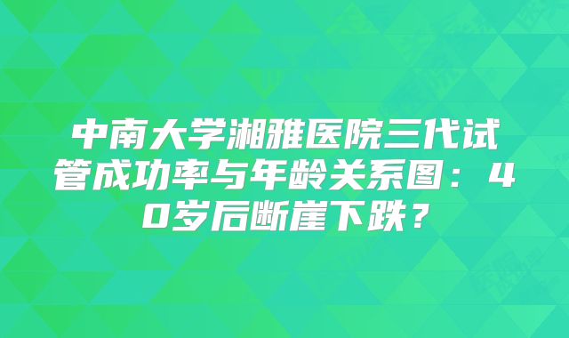 中南大学湘雅医院三代试管成功率与年龄关系图：40岁后断崖下跌？