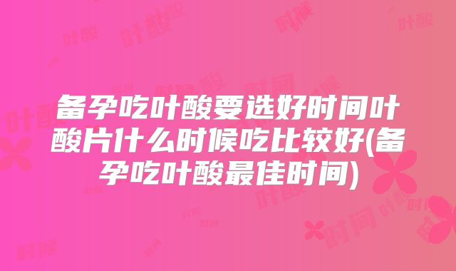 备孕吃叶酸要选好时间叶酸片什么时候吃比较好(备孕吃叶酸最佳时间)