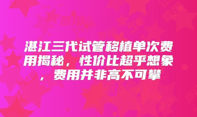 湛江三代试管移植单次费用揭秘，性价比超乎想象，费用并非高不可攀