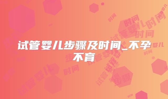 试管婴儿步骤及时间_不孕不育