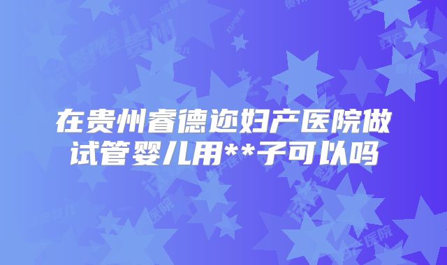在贵州睿德迩妇产医院做试管婴儿用**子可以吗