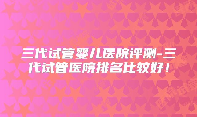 三代试管婴儿医院评测-三代试管医院排名比较好！