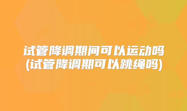试管降调期间可以运动吗(试管降调期可以跳绳吗)