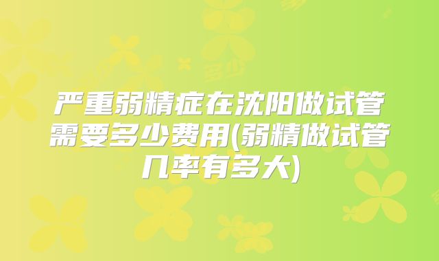严重弱精症在沈阳做试管需要多少费用(弱精做试管几率有多大)