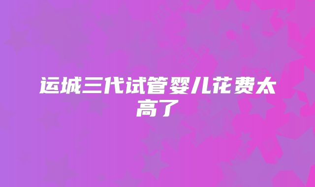运城三代试管婴儿花费太高了