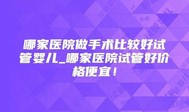 哪家医院做手术比较好试管婴儿_哪家医院试管好价格便宜！
