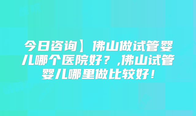 今日咨询】佛山做试管婴儿哪个医院好？,佛山试管婴儿哪里做比较好！