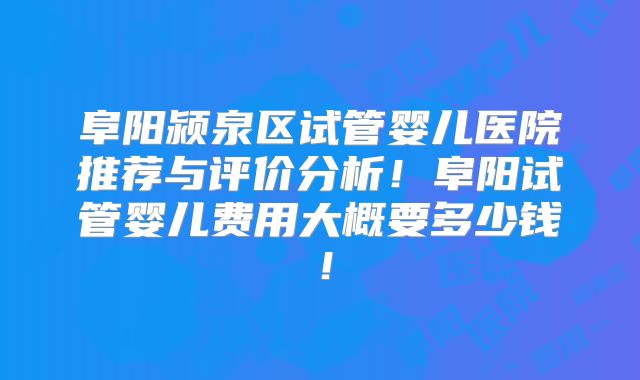 阜阳颍泉区试管婴儿医院推荐与评价分析!阜阳试管婴儿费用大概要多少钱!
