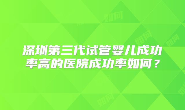 深圳第三代试管婴儿成功率高的医院成功率如何？