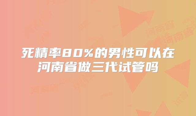 死精率80%的男性可以在河南省做三代试管吗