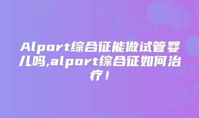 Alport综合征能做试管婴儿吗,alport综合征如何治疗!