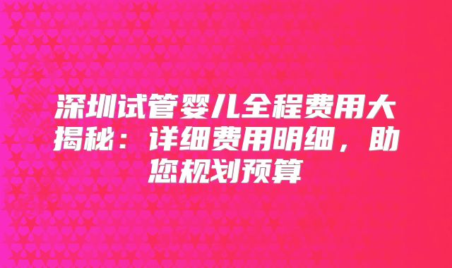 深圳试管婴儿全程费用大揭秘：详细费用明细，助您规划预算
