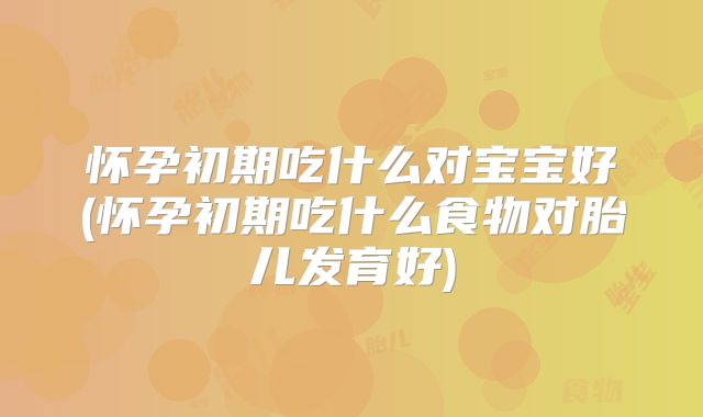 怀孕初期吃什么对宝宝好(怀孕初期吃什么食物对胎儿发育好)