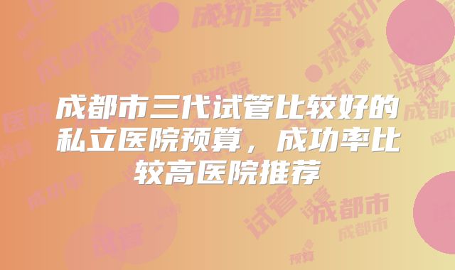 成都市三代试管比较好的私立医院预算，成功率比较高医院推荐