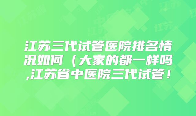 江苏三代试管医院排名情况如何(大家的都一样吗,江苏省中医院三代试管!