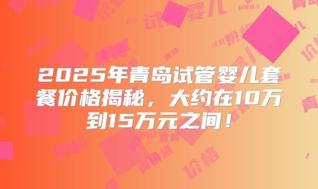 2025年青岛试管婴儿套餐价格揭秘,大约在10万到15万元之间!