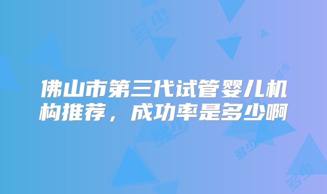 佛山市第三代试管婴儿机构推荐,成功率是多少啊