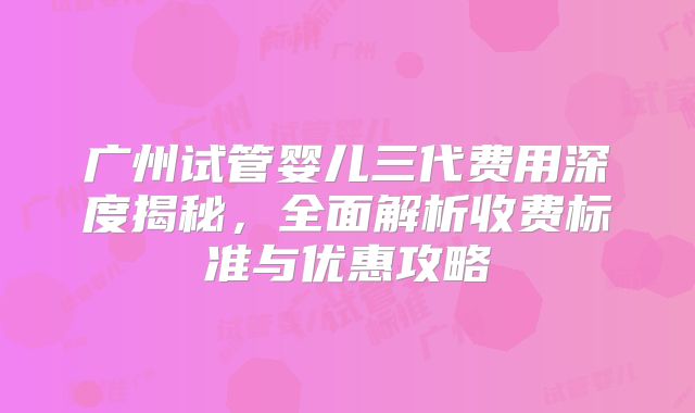 广州试管婴儿三代费用深度揭秘，全面解析收费标准与优惠攻略