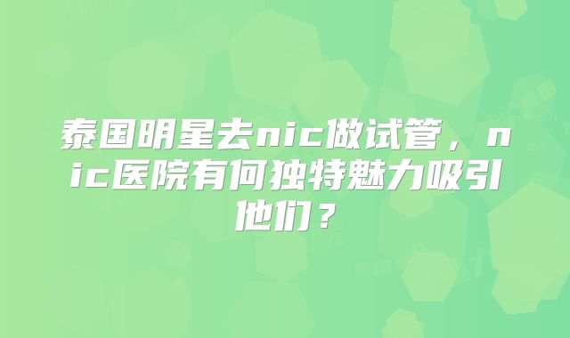 泰国明星去nic做试管，nic医院有何独特魅力吸引他们？