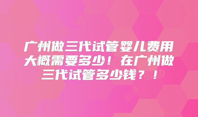广州做三代试管婴儿费用大概需要多少!在广州做三代试管多少钱?!