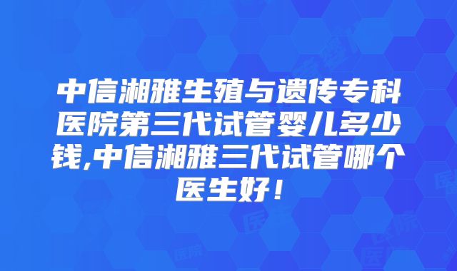 中信湘雅生殖与遗传专科医院第三代试管婴儿多少钱,中信湘雅三代试管哪个医生好！