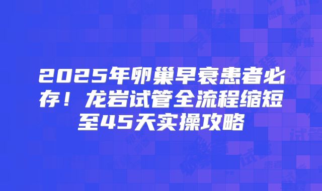 2025年卵巢早衰患者必存！龙岩试管全流程缩短至45天实操攻略