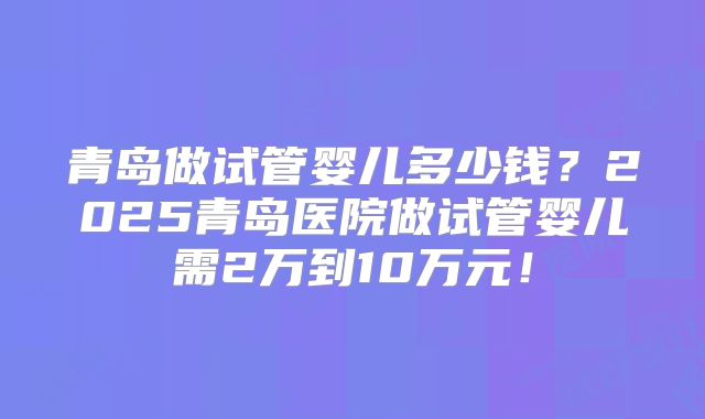 青岛做试管婴儿多少钱？2025青岛医院做试管婴儿需2万到10万元！