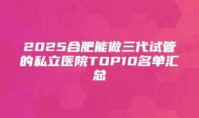 2025合肥能做三代试管的私立医院TOP10名单汇总