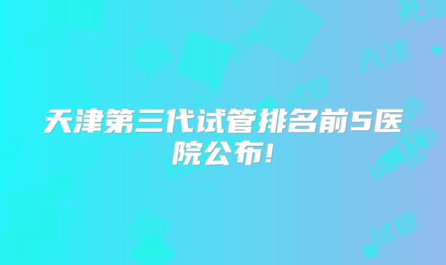 天津第三代试管排名前5医院公布!