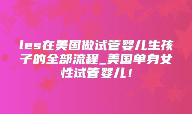 les在美国做试管婴儿生孩子的全部流程_美国单身女性试管婴儿!