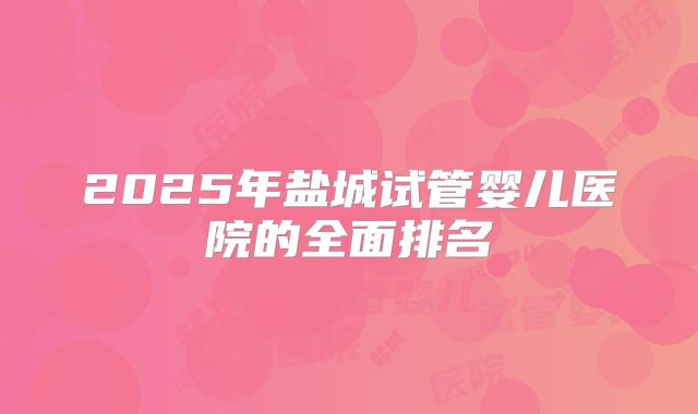 2025年盐城试管婴儿医院的全面排名