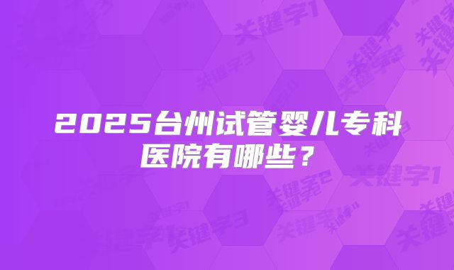 2025台州试管婴儿专科医院有哪些?