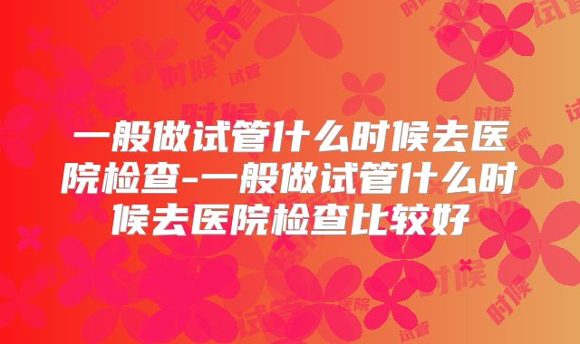 一般做试管什么时候去医院检查-一般做试管什么时候去医院检查比较好