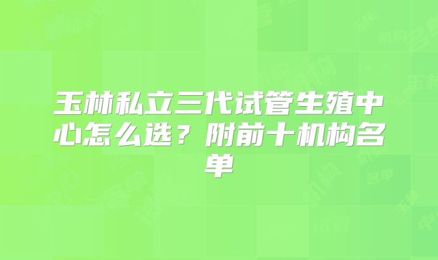 玉林私立三代试管生殖中心怎么选?附前十机构名单