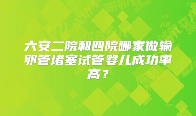 六安二院和四院哪家做输卵管堵塞试管婴儿成功率高?