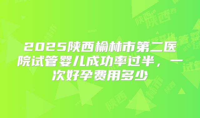 2025陕西榆林市第二医院试管婴儿成功率过半,一次好孕费用多少