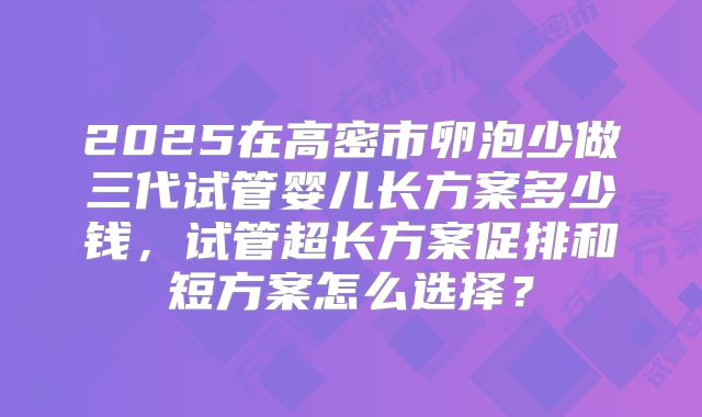 2025在高密市卵泡少做三代试管婴儿长方案多少钱,试管超长方案促排和短方案怎么选择?